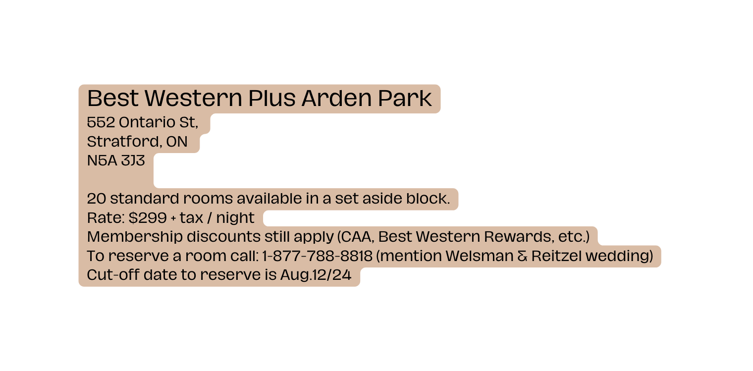 Best Western Plus Arden Park 552 Ontario St Stratford ON N5A 3J3 20 standard rooms available in a set aside block Rate 299 tax night Membership discounts still apply CAA Best Western Rewards etc To reserve a room call 1 877 788 8818 mention Welsman Reitzel wedding Cut off date to reserve is Aug 12 24