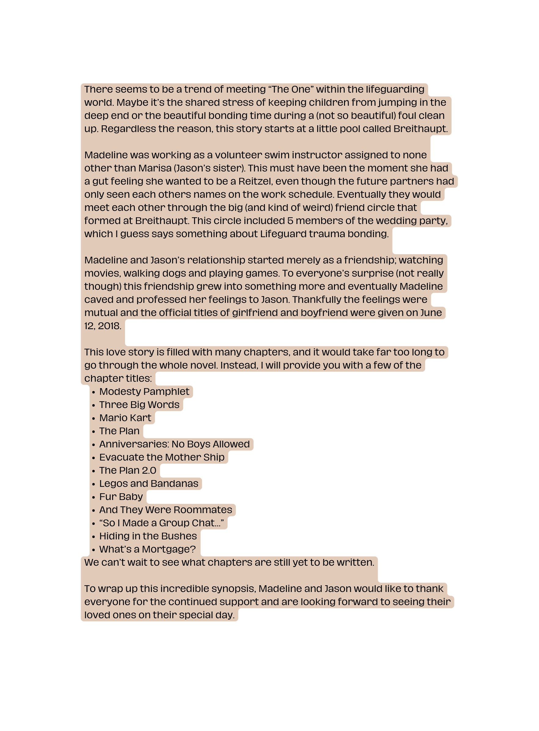 There seems to be a trend of meeting The One within the lifeguarding world Maybe it s the shared stress of keeping children from jumping in the deep end or the beautiful bonding time during a not so beautiful foul clean up Regardless the reason this story starts at a little pool called Breithaupt Madeline was working as a volunteer swim instructor assigned to none other than Marisa Jason s sister This must have been the moment she had a gut feeling she wanted to be a Reitzel even though the future partners had only seen each others names on the work schedule Eventually they would meet each other through the big and kind of weird friend circle that formed at Breithaupt This circle included 5 members of the wedding party which I guess says something about Lifeguard trauma bonding Madeline and Jason s relationship started merely as a friendship watching movies walking dogs and playing games To everyone s surprise not really though this friendship grew into something more and eventually Madeline caved and professed her feelings to Jason Thankfully the feelings were mutual and the official titles of girlfriend and boyfriend were given on June 12 2018 This love story is filled with many chapters and it would take far too long to go through the whole novel Instead I will provide you with a few of the chapter titles Modesty Pamphlet Three Big Words Mario Kart The Plan Anniversaries No Boys Allowed Evacuate the Mother Ship The Plan 2 0 Legos and Bandanas Fur Baby And They Were Roommates So I Made a Group Chat Hiding in the Bushes What s a Mortgage We can t wait to see what chapters are still yet to be written To wrap up this incredible synopsis Madeline and Jason would like to thank everyone for the continued support and are looking forward to seeing their loved ones on their special day